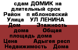 сдам ДОМИК на длительный срок › Район ­ п.яблоновский › Улица ­ УЛ ЛЕНИНА › Дом ­ 21 › Этажность дома ­ 1 › Общая площадь дома ­ 30 › Цена ­ 10 - Адыгея респ. Недвижимость » Дома, коттеджи, дачи аренда   . Адыгея респ.